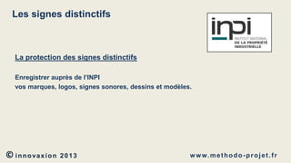 Les signes distinctifs

La protection des signes distinctifs
Enregistrer auprès de l’INPI
vos marques, logos, signes sonores, dessins et modèles.

© innovaxion

2013

w w w. m e t h o d o - p r o j e t . f r

 