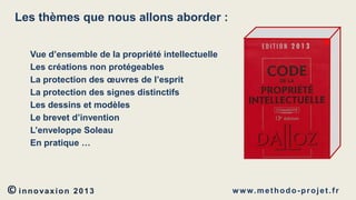 Les thèmes que nous allons aborder :
Vue d’ensemble de la propriété intellectuelle
Les créations non protégeables
La protection des œuvres de l’esprit
La protection des signes distinctifs
Les dessins et modèles
Le brevet d’invention
L’enveloppe Soleau
En pratique …

© innovaxion

2013

w w w. m e t h o d o - p r o j e t . f r

 