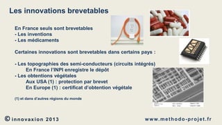 Les innovations brevetables
En France seuls sont brevetables
- Les inventions
- Les médicaments
Certaines innovations sont brevetables dans certains pays :

- Les topographies des semi-conducteurs (circuits intégrés)
En France l’INPI enregistre le dépôt
- Les obtentions végétales
Aux USA (1) : protection par brevet
En Europe (1) : certificat d’obtention végétale
(1) et dans d’autres régions du monde

© innovaxion

2013

w w w. m e t h o d o - p r o j e t . f r

 