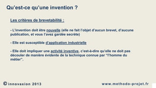 Qu’est-ce qu’une invention ?
Les critères de brevetabilité :
- L’invention doit être nouvelle (elle ne fait l’objet d’aucun brevet, d’aucune
publication, et vous l’avez gardée secrète)
- Elle est susceptible d’application industrielle
- Elle doit impliquer une activité inventive, c’est-à-dire qu’elle ne doit pas
découler de manière évidente de la technique connue par “l’homme du
métier”.

© innovaxion

2013

w w w. m e t h o d o - p r o j e t . f r

 