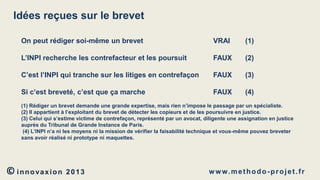 Idées reçues sur le brevet
On peut rédiger soi-même un brevet

VRAI

(1)

L’INPI recherche les contrefacteur et les poursuit

FAUX

(2)

C’est l’INPI qui tranche sur les litiges en contrefaçon

FAUX

(3)

Si c’est breveté, c’est que ça marche

FAUX

(4)

(1) Rédiger un brevet demande une grande expertise, mais rien n’impose le passage par un spécialiste.
(2) Il appartient à l’exploitant du brevet de détecter les copieurs et de les poursuivre en justice.
(3) Celui qui s’estime victime de contrefaçon, représenté par un avocat, diligente une assignation en justice
auprès du Tribunal de Grande Instance de Paris.
(4) L’INPI n’a ni les moyens ni la mission de vérifier la faisabilité technique et vous-même pouvez breveter
sans avoir réalisé ni prototype ni maquettes.

© innovaxion

2013

w w w. m e t h o d o - p r o j e t . f r

 