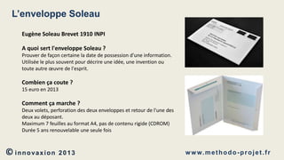 L’enveloppe Soleau
Eugène Soleau Brevet 1910 INPI
A quoi sert l'enveloppe Soleau ?
Prouver de façon certaine la date de possession d'une information.
Utilisée le plus souvent pour décrire une idée, une invention ou
toute autre œuvre de l'esprit.

Combien ça coute ?
15 euro en 2013

Comment ça marche ?
Deux volets, perforation des deux enveloppes et retour de l'une des
deux au déposant.
Maximum 7 feuilles au format A4, pas de contenu rigide (CDROM)
Durée 5 ans renouvelable une seule fois

© innovaxion

2013

w w w. m e t h o d o - p r o j e t . f r

 