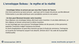 L’enveloppe Soleau : le mythe et la réalité
- L’enveloppe Soleau ne prouve pas que vous êtes l'auteur de l‘œuvre.
Une tierce personne qui peut prouver , quel que soit le moyen de preuve, qu'elle détenait
l'information à une date antérieure sera considérée comme le vrai auteur.
- Un tiers peut librement breveter votre invention
Vous déposez une enveloppe Soleau décrivant votre invention. A une date ultérieure, un
tiers dépose un brevet concernant la même invention.
Le seul avantage que vous procure l'enveloppe Soleau est de pouvoir, à titre personnel,
exploiter l'invention malgré l'existence du brevet.
Ce droit d'exploitation ne peut être transmis qu'avec le fonds de commerce, l'entreprise
ou la partie de l'entreprise auquel il est attaché. (Article L613-7 du code de la propriété
intellectuelle)

© innovaxion

2013

w w w. m e t h o d o - p r o j e t . f r

 