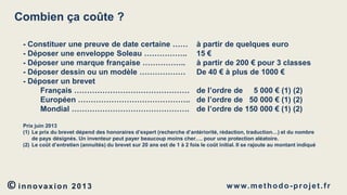 Combien ça coûte ?
- Constituer une preuve de date certaine ……
- Déposer une enveloppe Soleau ……………..
- Déposer une marque française ……………..
- Déposer dessin ou un modèle ………………
- Déposer un brevet
Français ………………………………………
Européen ……………………………………..
Mondial ……………………………………….

à partir de quelques euro
15 €
à partir de 200 € pour 3 classes
De 40 € à plus de 1000 €
de l’ordre de 5 000 € (1) (2)
de l’ordre de 50 000 € (1) (2)
de l’ordre de 150 000 € (1) (2)

Prix juin 2013
(1) Le prix du brevet dépend des honoraires d’expert (recherche d’antériorité, rédaction, traduction…) et du nombre
de pays désignés. Un inventeur peut payer beaucoup moins cher…. pour une protection aléatoire.
(2) Le coût d’entretien (annuités) du brevet sur 20 ans est de 1 à 2 fois le coût initial. Il se rajoute au montant indiqué

© innovaxion

2013

w w w. m e t h o d o - p r o j e t . f r

 