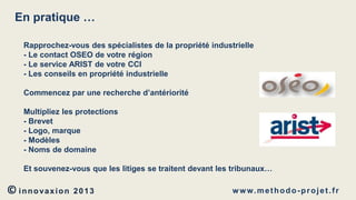 En pratique …
Rapprochez-vous des spécialistes de la propriété industrielle
- Le contact OSEO de votre région
- Le service ARIST de votre CCI
- Les conseils en propriété industrielle
Commencez par une recherche d’antériorité
Multipliez les protections
- Brevet
- Logo, marque
- Modèles
- Noms de domaine
Et souvenez-vous que les litiges se traitent devant les tribunaux…

© innovaxion

2013

w w w. m e t h o d o - p r o j e t . f r

 