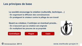 Les principes de base
La société encourage la création (culturelle, technique…)
- En organisant la diffusion des connaissances
- En protégeant le créateur contre le pillage de son travail

Quant au créateur, il anticipe un éventuel procès..
- En s’assurant que sa création est originale
- En multipliant les preuves de sa propriété

Contrefaçon

© innovaxion

2013

Plagiat

Copie

w w w. m e t h o d o - p r o j e t . f r

 