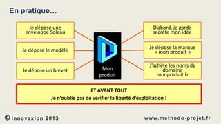 En pratique…
Je dépose une
enveloppe Soleau

D’abord, je garde
secrète mon idée

Je dépose le modèle

Je dépose la marque
« mon produit »

Je dépose un brevet

Mon
produit

J’achète les noms de
domaine
monproduit.fr

ET AVANT TOUT
Je n’oublie pas de vérifier la liberté d’exploitation !

© innovaxion

2013

w w w. m e t h o d o - p r o j e t . f r

 