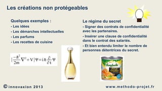 Les créations non protégeables
Quelques exemples :

Le régime du secret

- Les idées
- Les démarches intellectuelles
- Les parfums
- Les recettes de cuisine

- Signer des contrats de confidentialité
avec les partenaires.
- Insérer une clause de confidentialité
dans le contrat des salariés.
- Et bien entendu limiter le nombre de
personnes détentrices du secret.

© innovaxion

2013

w w w. m e t h o d o - p r o j e t . f r

 