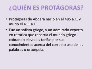 Protágoras de Abdera nació en el 485 a.C. y murió el 411 a.C.Fue un sofista griego, y un admirado experto en retórica que recorría el mundo griego cobrando elevadas tarifas por sus conocimientos acerca del correcto uso de las palabras u ortoepeia.¿QUIÉN ES PROTÁGORAS?