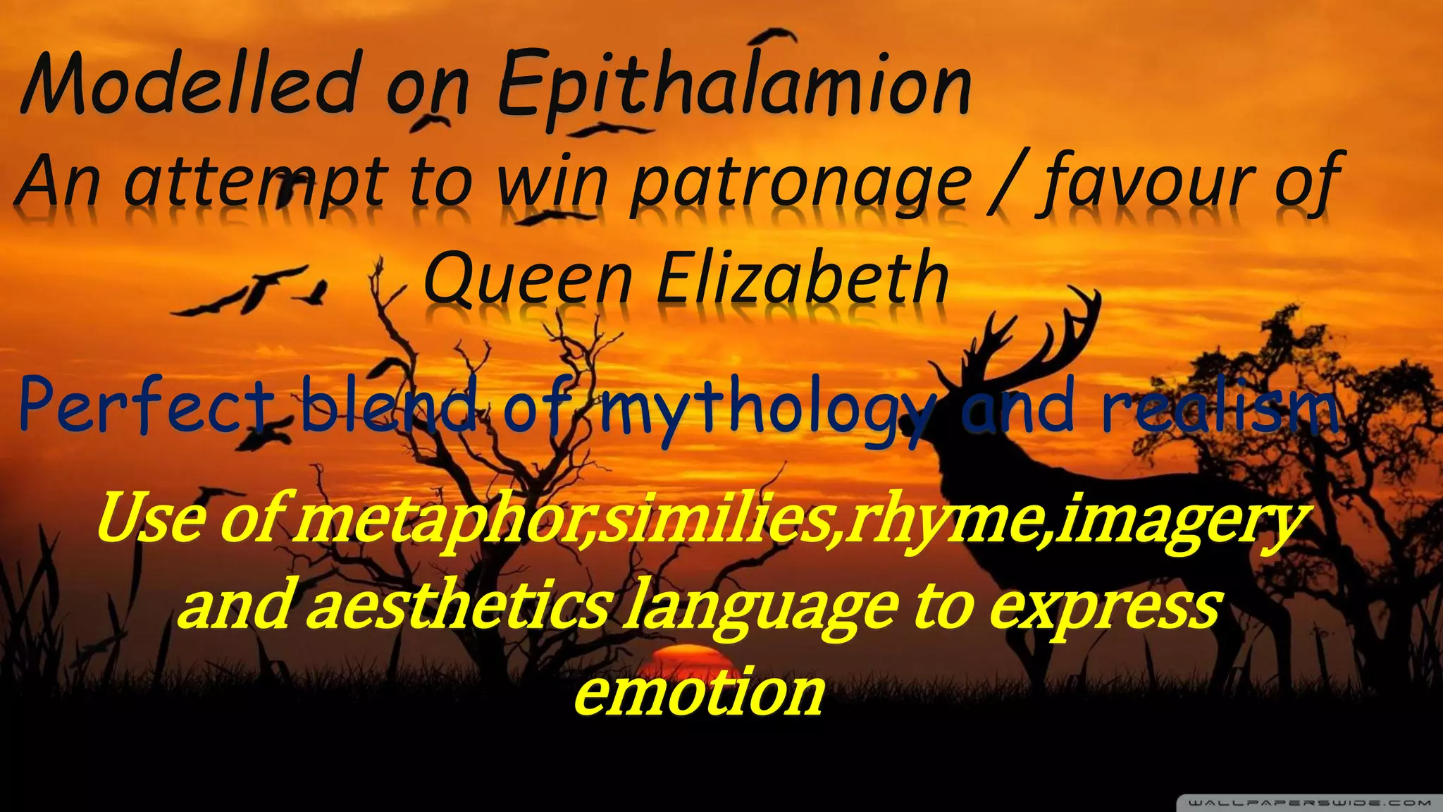 Modelled on Epithalamion
Perfect blend of mythology and realism
An attempt to win patronage / favour of
Queen Elizabeth
Use of metaphor,similies,rhyme,imagery
and aesthetics language to express
emotion
 