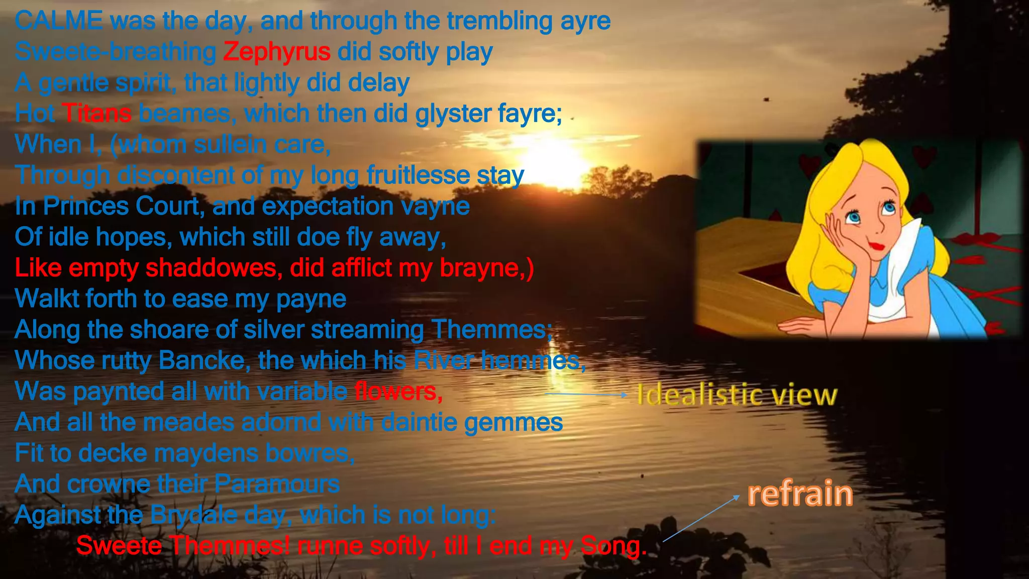 CALME was the day, and through the trembling ayre
Sweete-breathing Zephyrus did softly play
A gentle spirit, that lightly did delay
Hot Titans beames, which then did glyster fayre;
When I, (whom sullein care,
Through discontent of my long fruitlesse stay
In Princes Court, and expectation vayne
Of idle hopes, which still doe fly away,
Like empty shaddowes, did afflict my brayne,)
Walkt forth to ease my payne
Along the shoare of silver streaming Themmes;
Whose rutty Bancke, the which his River hemmes,
Was paynted all with variable flowers,
And all the meades adornd with daintie gemmes
Fit to decke maydens bowres,
And crowne their Paramours
Against the Brydale day, which is not long:
Sweete Themmes! runne softly, till I end my Song.
 