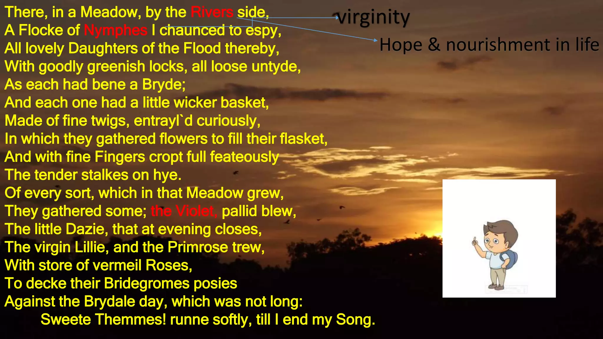 There, in a Meadow, by the Rivers side,
A Flocke of Nymphes I chaunced to espy,
All lovely Daughters of the Flood thereby,
With goodly greenish locks, all loose untyde,
As each had bene a Bryde;
And each one had a little wicker basket,
Made of fine twigs, entrayl`d curiously,
In which they gathered flowers to fill their flasket,
And with fine Fingers cropt full feateously
The tender stalkes on hye.
Of every sort, which in that Meadow grew,
They gathered some; the Violet, pallid blew,
The little Dazie, that at evening closes,
The virgin Lillie, and the Primrose trew,
With store of vermeil Roses,
To decke their Bridegromes posies
Against the Brydale day, which was not long:
Sweete Themmes! runne softly, till I end my Song.
virginity
Hope & nourishment in life
 