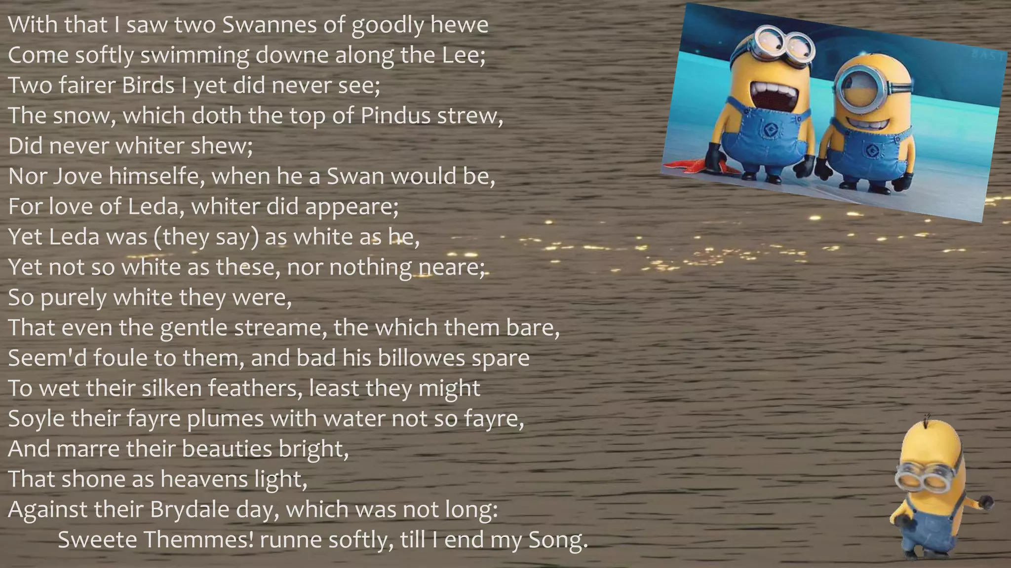 With that I saw two Swannes of goodly hewe
Come softly swimming downe along the Lee;
Two fairer Birds I yet did never see;
The snow, which doth the top of Pindus strew,
Did never whiter shew;
Nor Jove himselfe, when he a Swan would be,
For love of Leda, whiter did appeare;
Yet Leda was (they say) as white as he,
Yet not so white as these, nor nothing neare;
So purely white they were,
That even the gentle streame, the which them bare,
Seem'd foule to them, and bad his billowes spare
To wet their silken feathers, least they might
Soyle their fayre plumes with water not so fayre,
And marre their beauties bright,
That shone as heavens light,
Against their Brydale day, which was not long:
Sweete Themmes! runne softly, till I end my Song.
 