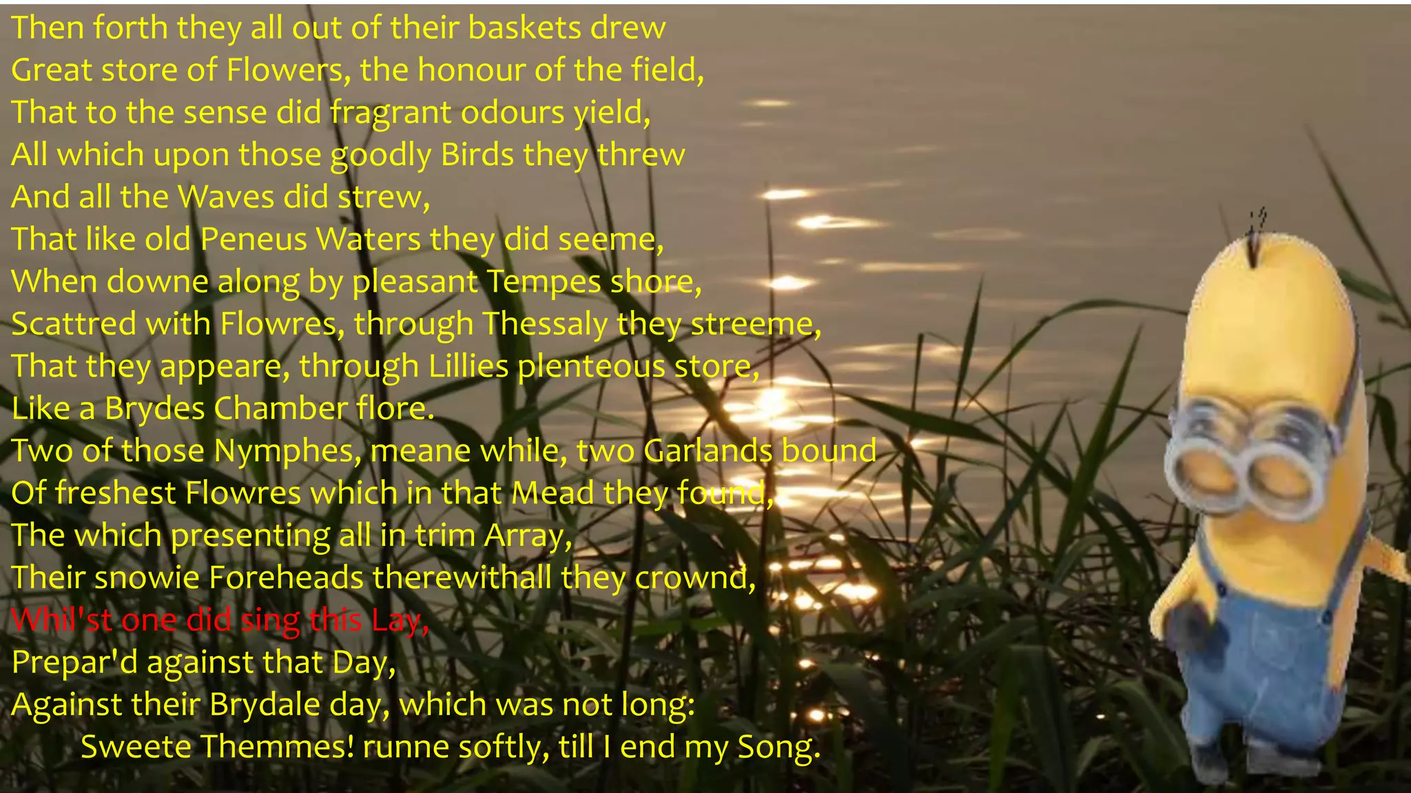 Then forth they all out of their baskets drew
Great store of Flowers, the honour of the field,
That to the sense did fragrant odours yield,
All which upon those goodly Birds they threw
And all the Waves did strew,
That like old Peneus Waters they did seeme,
When downe along by pleasant Tempes shore,
Scattred with Flowres, through Thessaly they streeme,
That they appeare, through Lillies plenteous store,
Like a Brydes Chamber flore.
Two of those Nymphes, meane while, two Garlands bound
Of freshest Flowres which in that Mead they found,
The which presenting all in trim Array,
Their snowie Foreheads therewithall they crownd,
Whil'st one did sing this Lay,
Prepar'd against that Day,
Against their Brydale day, which was not long:
Sweete Themmes! runne softly, till I end my Song.
 