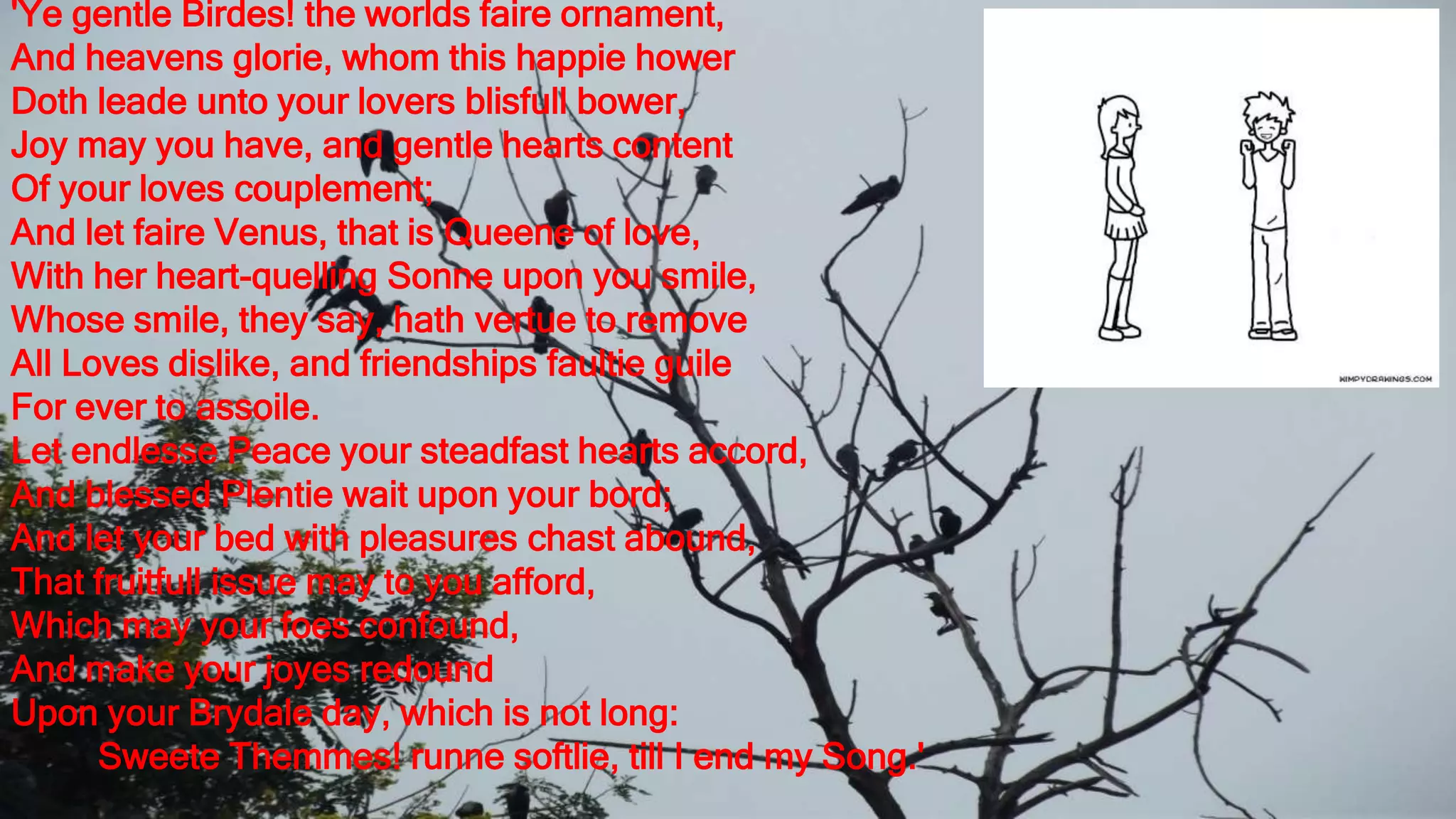 'Ye gentle Birdes! the worlds faire ornament,
And heavens glorie, whom this happie hower
Doth leade unto your lovers blisfull bower,
Joy may you have, and gentle hearts content
Of your loves couplement;
And let faire Venus, that is Queene of love,
With her heart-quelling Sonne upon you smile,
Whose smile, they say, hath vertue to remove
All Loves dislike, and friendships faultie guile
For ever to assoile.
Let endlesse Peace your steadfast hearts accord,
And blessed Plentie wait upon your bord;
And let your bed with pleasures chast abound,
That fruitfull issue may to you afford,
Which may your foes confound,
And make your joyes redound
Upon your Brydale day, which is not long:
Sweete Themmes! runne softlie, till I end my Song.'
 
