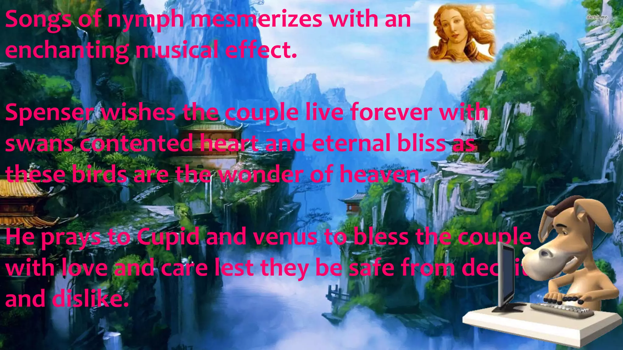Songs of nymph mesmerizes with an
enchanting musical effect.
Spenser wishes the couple live forever with
swans contented heart and eternal bliss as
these birds are the wonder of heaven.
He prays to Cupid and venus to bless the couple
with love and care lest they be safe from deceit
and dislike.
 