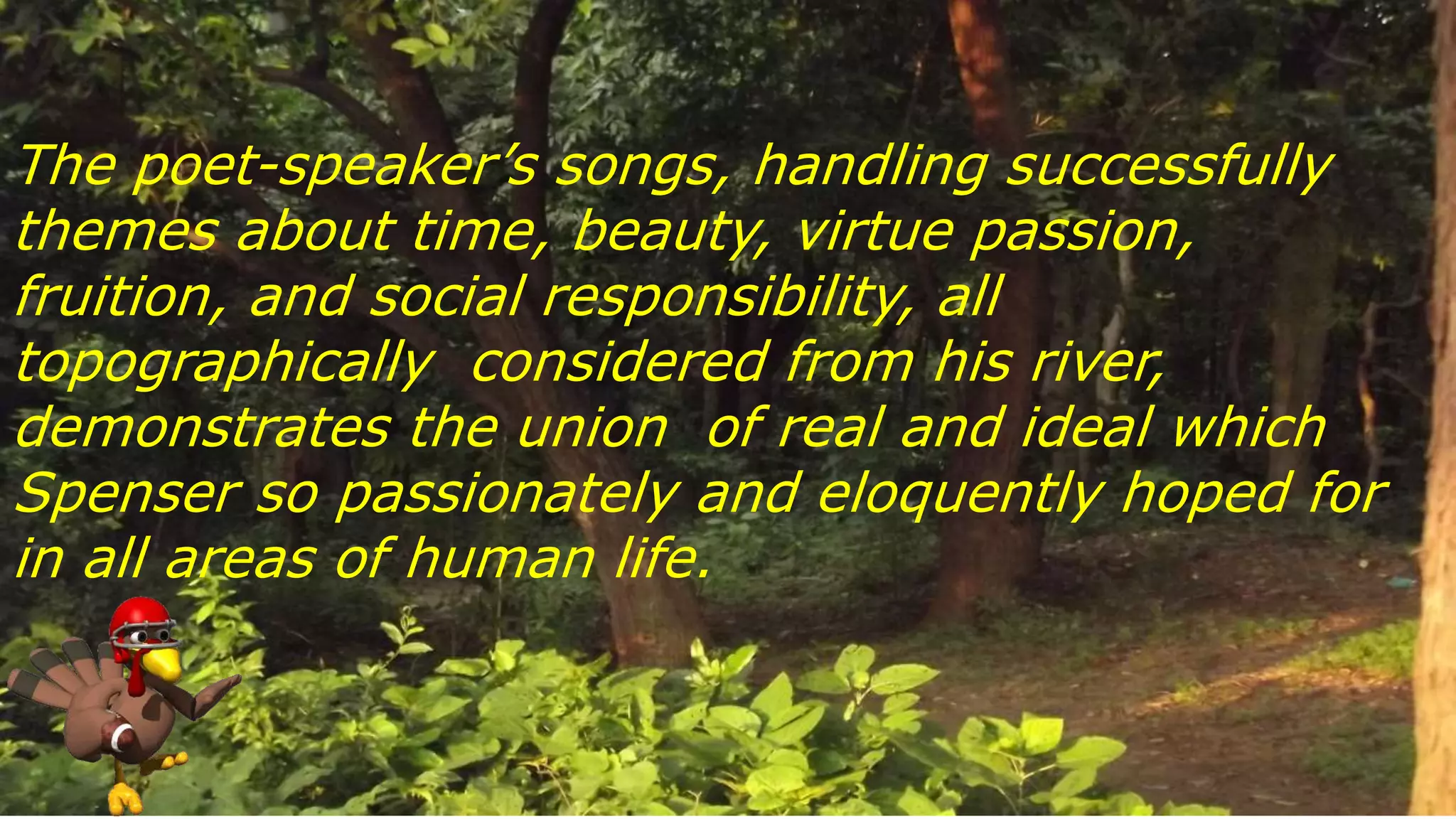 The poet-speaker’s songs, handling successfully
themes about time, beauty, virtue passion,
fruition, and social responsibility, all
topographically considered from his river,
demonstrates the union of real and ideal which
Spenser so passionately and eloquently hoped for
in all areas of human life.
 