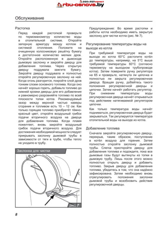 8
Обслуживание
Растопка
Перед каждой растопкой проверьте
по термоманометру количество воды
в отопительной системе. Откройте
запорную арматуру между котлом и
системой отопления. Положите на
очищенную колосниковую решётку бумагу
и достаточное количество мелких дров.
Откройте расположенную в дымоходе
дымовую заслонку и закройте дверцу для
добавления топлива. Через открытую
дверцу поддувала зажгите бумагу.
Закройте дверцу поддувала и полностью
откройте регулировочную заслонку на ней.
Когда огонь разгорится, покройте слой дров
тонким слоем основного топлива. Когда оно
начнёт хорошо гореть, добавьте топливо до
нижней кромки дверцы для его добавления
и равномерно разровняйте топливо по всей
плоскости топки котла. Рекомендуемый
зазор между верхной частью камеры
сгорания и топливом есть 10 – 12 cм. Как
только горящее топливо приобретёт тёмно-
красный цвет, откройте воздушный грибок
подачи вторичного воздуха на дверце
для добавления топлива. Когда пламя
пожелтеет, вновь закройте воздушный
грибок подачи вторичного воздуха. Для
достижения необходимой мощности следует
прикрывать заслонку дымовой трубы в
зависимости от тяги в трубе, чтобы тепло
не уходило в трубу.
Предупреждение: Во время растопки и
работы котла необходимо иметь закрытую
заслонку для чистки котла (рис. № 7).
Регулирование температуры воды на
выходе из котла
При требуемой температуре воды на
выходе из котла 60°C растопите котёл
до температуры, например, на 5°C выше
требуемой температуры 60°C (согласно
термометру на выходном трубопроводе
котла). Затем поверните ручку регулятора
на 65 и проверьте, натянута ли цепочка и
полностью ли закрыта регулировочная
дверца. Вращая ручку, добейтесь такого
положения регулировочной дверцы и
цепочки. Затем начнёт работать регулятор.
При снижении температуры воды
регулировочная дверца начнёт открываться
под действием натягиваемой регулятором
цепочки.
Как только температура воды начнёт
подниматься, регулировочная дверца будет
закрываться. Так регулируется температура
отопительной воды на выходе из котла.
Добавление топлива
Сначала закройте регулировочную дверцу,
перекрыв, таким образом, поступление
в котёл воздуха для горения. Затем
полностью откройте заслонку дымовой
трубы. Слегка приоткройте дверцу для
добавления топлива и подождите, пока все
дымовые газы будут вытянуты из топки в
дымовую трубу. Лишь после этого можно
полностью открыть дверцу и добавить
топливо. Закрыв дверцу для добавления
топлива, убедитесь в том, что она надёжно
зафиксирована. Затем необходимо вновь
отрегулировать положения заслонки
дымовой трубы и возобновить действие
регулировочной дверцы.
рис. 7
Заслонка для чистки
 