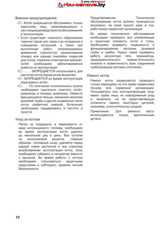 10
Предупреждение: Техническое
обслуживание котла должно проводиться
регулярно, не реже одного раза в год,
работником сервисной организации.
Во время технического обслуживания
необходимо проверить все управляющие
и защитные элементы котла и топку.
Необходимо проверить подвижность и
функционирование заслонки дымовой
трубы и грибка. Нужно также проверить
работу регулятора тяги, термометра,
предохранительного термостатического
клапана и герметичность всех соединений
трубопроводов системы отопления.
Ремонт котла
Ремонт котла разрешается проводить
только имеющему на это право сервисному
технику или сервисной организации.
Пользователь или эксплуатирующее лицо
имеет право лишь на повседневный уход
и, возможно, на не представляющую
сложности замену некоторых деталей,
например, уплотнительных шнуров.
Примечание: Для ремонта могут
использоваться только оригинальные
детали.
Важные предупреждения:
•.  Котёл разрешается обслуживать только
взрослому лицу, ознакомившемуся с
настоящимруководствомпообслуживанию
и эксплуатации.
•	 Если существует опасность образования
горючих паров или газов и их попадания в
помещение котельной, а также при
выполнении работ, сопровождаемых
временной опасностью возникновения
пожара или взрыва (наклейка покрытий
для полов, покраска огнеопасной краской),
котёл необходимо заблаговременно
вывести из эксплуатации.
•. . . . . . ЗАПРЕЩАЕТСЯ использовать для
растопки котла взрывчатые вещества.
•.  ЗАПРЕЩАЕТСЯ во время эксплуатации
перегревать котёл.
•. . . . . По окончании отопительного сезона
необходимо тщательно очистить котёл,
дымоходы и насадку дымохода. Смажьте
вращающиеся пальцы, механизм заслонки
дымовой трубы и другие подвижные части
котла графитной смазкой. Котельную
необходимо поддерживать в чистоте и
сухости.
Уход за котлом
Пепел из поддувала, в зависимости от
вида используемого топлива, необходимо
во время эксплуатации котла удалять
до нескольких раз в день. Все остатки
на колосниковой решётке, главным
образом, топливный шлак, удаляйте перед
каждой новой растопкой и при утреннем
возобновлении эксплуатации котла. Золу
необходимо собирать в негорючие ёмкости
с крышкой. Во время работы с котлом
необходимо пользоваться защитными
средствами и соблюдать правила личной
безопасности.
 