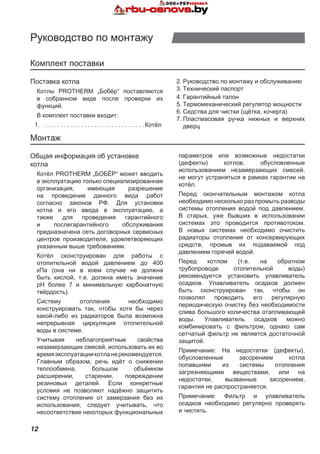 12
Руководство по монтажу
Комплект поставки
Общая информация об установке
котла
Котёл PROTHERM „БОБЁР“ может вводить
в эксплуатацию только специализированная
организация, имеющая разрешение
на проведение данного вида работ
согласно законов РФ. Для установки
котла и его ввода в эксплуатацию, а
также для проведения гарантийного
и послегарантийного обслуживания
предназначена сеть договорных сервисных
центров производителя, удовлетворяющих
указанным выше требованиям.
Котёл сконструирован для работы с
отопительной водой давлением до 400
кПа (она ни в коем случае не должна
быть кислой, т.е. должна иметь значение
pH более 7 и минимальную карбонатную
твёрдость).
Систему отопления необходимо
конструировать так, чтобы хотя бы через
какой-либо из радиаторов была возможна
непрерывная циркуляция отопительной
воды в системе.
Учитывая неблагоприятные свойства
незамерзающих смесей, использовать их во
времяэксплуатациикотланерекомендуется.
Главным образом, речь идёт о снижении
теплообмена, большом объёмном
расширении, старении, повреждении
резиновых деталей. Если конкретные
условия не позволяют надёжно защитить
систему отопления от замерзания без их
использования, следует учитывать, что
несоответствие некоторых функциональных
параметров или возможные недостатки
(дефекты) котлов, обусловленные
использованием незамерзающих смесей,
не могут устраняться в рамках гарантии на
котёл.
Перед окончательным монтажом котла
необходимо несколько раз промыть разводы
системы отопления водой под давлением.
В старых, уже бывших в использовании
системах это проводится противотоком.
В новых системах необходимо очистить
радиаторы отопления от консервирующих
средств, промыв их подаваемой под
давлением горячей водой.
Перед котлом (т.е. на обратном
трубопроводе отопительной воды)
рекомендуется установить улавливатель
осадков. Улавливатель осадков должен
быть сконструирован так, чтобы он
позволял проводить его регулярную
периодическую очистку без необходимости
слива большого количества отапливающей
воды. Улавливатель осадков можно
комбинировать с фильтром, однако сам
сетчатый фильтр не является достаточной
защитой.
Примечание: На недостатки (дефекты),
обусловленные засорением котла
попавшими из системы отопления
загрязняющими веществами, или на
недостатки, вызванные засорением,
гарантия не распространяется.
Примечание: Фильтр и улавливатель
осадков необходимо регулярно проверять
и чистить.
Поставка котла
Котлы PROTHERM „Бобёр“ поставляются
в собранном виде после проверки их
функций.
В комплект поставки входит:
1. . . . . . . . . . . . . . . . . . . . . . . . . . . . . . .  Котёл
2.	Руководство по монтажу и обслуживанию
3.	Технический паспорт
4.	Гарантийный талон
5.	Термомеханический регулятор мощности
6.	Седства для чистки (щётка, кочерга)
7.	Пластмасовая ручка нижных и верхних
дверц
Монтаж
 