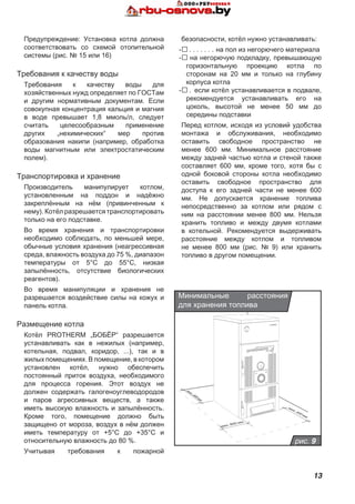 13
Предупреждение: Установка котла должна
соответствовать со схемой отопительной
системы (рис. № 15 или 16)
Требования к качеству воды
Требования к качеству воды для
хозяйственных нужд определяет по ГОСТам
и другим нормативным документам. Если
совокупная концентрация кальция и магния
в воде превышает 1,8 ммоль/л, следует
считать целесообразным применение
других „нехимических“ мер против
образования накипи (например, обработка
воды магнитным или электростатическим
полем).
Транспортировка и хранение
Производитель манипулирует котлом,
установленным на поддон и надёжно
закреплённым на нём (привинченным к
нему). Котёл разрешается транспортировать
только на его подставке.
Во время хранения и транспортировки
необходимо соблюдать, по меньшей мере,
обычные условия хранения (неагрессивная
среда, влажность воздуха до 75 %, диапазон
температуры от 5°C до 55°C, низкая
запылённость, отсутствие биологических
реагентов).
Во время манипуляции и хранения не
разрешается воздействие силы на кожух и
панель котла.
Размещение котла
Котёл PROTHERM „БОБЁР“ разрешается
устанавливать как в нежилых (например,
котельная, подвал, коридор, ...), так и в
жилых помещениях. В помещение, в котором
установлен котёл, нужно обеспечить
постоянный приток воздуха, необходимого
для процесса горения. Этот воздух не
должен содержать галогеноуглеводородов
и паров агрессивных веществ, а также
иметь высокую влажность и запылённость.
Кроме того, помещение должно быть
защищено от мороза, воздух в нём должен
иметь температуру от +5°C до +35°C и
относительную влажность до 80 %.
Учитывая требования к пожарной
безопасности, котёл нужно устанавливать:
-. . . . . . . . на пол из негорючего материала
-.на негорючую подкладку, превышающую
горизонтальную проекцию котла по
сторонам на 20 мм и только на глубину
корпуса котла
-. . если котёл устанавливается в подвале,
рекомендуется устанавливать его на
цоколь, высотой не менее 50 мм до
середины подставки
Перед котлом, исходя из условий удобства
монтажа и обслуживания, необходимо
оставить свободное пространство не
менее 600 мм. Минимальное расстояние
между задней частью котла и стеной также
составляет 600 мм, кроме того, хотя бы с
одной боковой стороны котла необходимо
оставить свободное пространство для
доступа к его задней части не менее 600
мм. Не допускается хранение топлива
непосредственно за котлом или рядом с
ним на расстоянии менее 800 мм. Нельзя
хранить топливо и между двумя котлами
в котельной. Рекомендуется выдерживать
расстояние между котлом и топливом
не менее 800 мм (рис. № 9) или хранить
топливо в другом помещении.
рис. 9
Минимальные расстояния
для хранения топлива
 