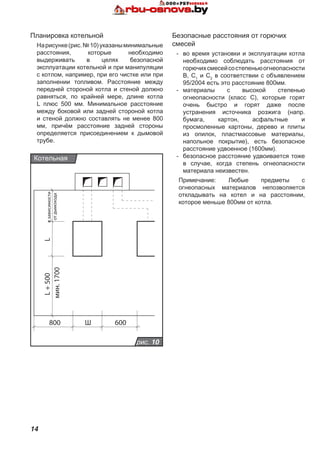 14
LL+500
800 600Ш
мин.1700
взависимости
отдымохода
рис. 10
Котельная
Планировка котельной
Нарисунке(рис.№10)указаныминимальные
расстояния, которые необходимо
выдерживать в целях безопасной
эксплуатации котельной и при манипуляции
с котлом, например, при его чистке или при
заполнении топливом. Расстояние между
передней стороной котла и стеной должно
равняться, по крайней мере, длине котла
L плюс 500 мм. Минимальное расстояние
между боковой или задней стороной котла
и стеной должно составлять не менее 800
мм, причём расстояние задней стороны
определяется присоединением к дымовой
трубе.
Безопасные расстояния от горючих
смесей
-	 во время установки и эксплуатации котла
необходимо соблюдать расстояния от
горючихсмесейсостепеньюогнеопасности
B, C1
и C2
в соответствии с объявлением
95/2004 есть это расстояние 800мм.
-	 материалы с высокой степенью
огнеопасности (класс С), которые горят
очень быстро и горят даже после
устранения источника розжига (напр.
бумага, картон, асфальтные и
просмоленные картоны, дерево и плиты
из опилок, пластмассовые материалы,
напольное покрытие), есть безопасное
расстояние удвоенное (1600мм).
-	 безопасное расстояние удвоивается тоже
в случае, когда степень огнеопасности
материала неизвестен.
Примечание: Любые предметы с
огнеопасных материалов непозволяется
откладывать на котел и на расстоянии,
которое меньше 800мм от котла.
 