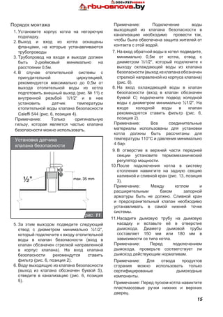 15
Порядок монтажа
1.	Установите корпус котла на негорючую
подкладку.
2.	Выход и вход из котла оснащены
фланцами, на которые устанавливаются
трубопроводы
3.	Трубопровод на входе и выходе должен
быть 2-дюймовый минимально на
расстоянии 0,5м.
4.	В случае отопительной системы с
принудительной циркуляцией,
рекомендуется максимально до 0,5м от
выхода отопительной воды из котла
подготовить внешный выход (рис. № 11) с
внутренной резьбой ½1/2“ и в нее
установить датчик температуры
отопительной воды клапана безопасности
Caleffi 544 (рис. 6, позиция 4).
Примечание: Только оригинальную
гильзу, которая является частью клапана
безопасности можно использовать.
½" max. 35 mm
рис. 11
Установка датчика
клапана безопасности
5.	За этим выходом подведите следующий
отвод с диаметром минимально ½1/2“,
который подключите к входу отопительной
воды в клапан безопасности (вход в
клапан обозначен стрелкой направленной
в корпус клапана). На вход клапана
безопасности рекомендутся ставить
фильтр (рис. 6, позиция 2).
6.	Воду выходящую из клапана безопасности
(выход из клапана обозначен буквой S),
отведите в канализацию (рис. 6, позиция
5).
Примечание: Подключение воды
выходящей из клапана безопасности в
канализацию необходимо провести так,
чтобы была обеспечена защита жителей от
контакта с этой водой.
7.	На вход обратной воды в котел подведите,
минимально 0,5м от котла, отвод с
диаметром ½1/2“, который подключите к
выходу охлаждающей воды из клапана
безопасности (выход из клапана обозначен
стрелкой направленой из корпуса клапана)
(рис. 6).
8.	На вход охлаждающей воды в клапан
безопасности (вход в клапан обозначен
буквой С) подключите подвод холодной
воды с диаметром минимально ½1/2“. На
входе холодной воды в клапан
рекомендуется ставить фильтр (рис. 6,
позиция 2).
Примечание: Все соединительные
материалы использованы для установки
котла должны быть рассчитаны для
температуры 110°C и давления минимально
4 бар.
9.	В отверстие в верхней части передней
секции установите термомеханический
регулятор мощности.
10.	После подключения котла в систему
отопления навинтите на задную секцию
наливной и сливной кран (рис. 13, позиция
3).
Примечание: Между котлом и
расширительным баком запорной
арматуры быть не должно. Сливной кран
и предохранительный клапан необходимо
устанавливать в самой нижней точке
системы.
11.	Насадите дымовую трубу на дымовую
насадку и вставьте её в отверстие
дымохода. Диаметр дымовой трубы
составляет 150 мм или 180 мм в
зависимости оз типа котла.
Примечание: Перед подключением
дымохода, проверьте соответствует ли
дымоход действующим нормативам.
Примечание: Для отвода продуктов
сгорания можно использовать только
сертифицированые дымоходные
компоненты.
Примечание: Перед пуском котла навинтите
пластмассовые ручки нижних и верхних
дверец.
 