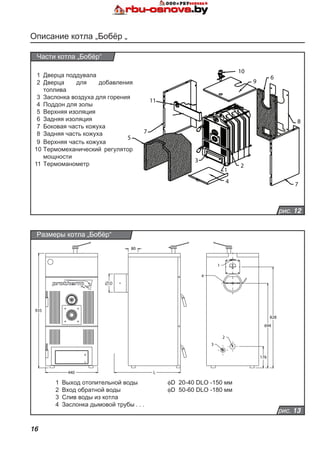 16
Описание котла „Бобёр „
рис. 12
Части котла „Бобёр“
1
2
3
4
10
9
6
8
7
11
7
5
1	 Дверца поддувала
2	 Дверца для добавления
топлива
3	 Заслонка воздуха для горения
4	 Поддон для золы
5	 Верхняя изоляция
6	 Задняя изоляция
7	 Боковая часть кожуха
8	 Задняя часть кожуха
9	 Верхняя часть кожуха
10	Термомеханический регулятор
мощности
11	Термоманометр
рис. 13
Размеры котла „Бобёр“
1	 Выход отопительной воды
2	 Вход обратной воды
3	 Слив воды из котла
4	 Заслонка дымовой трубы. . . .
fD 20-40 DLO -150 мм
	 fD 50-60 DLO -180 мм
440
935
D
80
L
4
1
828
694
2
3
176
 
