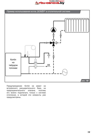 19
Предупреждение: Котёл не имеет ни
встроенного расширительного бака, ни
предохранительного клапана, поэтому
его можно подключать только к системе
отопления, в которой эти элементы уже
предусмотрены.
рис. 16
Пример использования котла „БОБЁР“ в отопительной системе
Котёл
на
твёрдом
топливе
S
C
ХВ
 