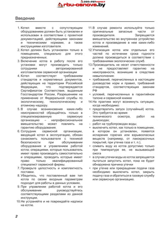2
1.	Котел вместе с сопутствующим
оборудованием должен быть установлен и
использован в соответствии с проектной
документацией, действующими законами
и техническими нормами, а также
инструкциями изготовителя.
2.	Котел должен быть установлен только в
помещениях, специально для этого
предназначенных.
3.	Включение котла в работу после его
установки могут производить только
сотрудники авторизированной
изготовителем сервисной организации
4.	Котел соответствует требованиям
стандартов и нормативных документов,
действующих на территории Российской
Федерации, что подтверждается
Сертификатом Соответствия, выданным
Госстандартом России, Разрешением на
применение от Федеральной службы по
экологическому, технологическому и
атомному надзору.
5.	В случае возникновения каких-либо
неисправностей обращайтесь только в
специализированную сервисную
организацию – непрофессиональное
вмешательство может повлиять на
гарантию оборудования.
6.	Сотрудник сервисной организации,
вводящий котел в эксплуатацию, обязан
ознакомить пользователя с техникой
безопасности при обслуживании
оборудования и управлением работой
котла; операциями, которые пользователь
имеет право производить самостоятельно
и операциями, проводить которые имеет
право только квалифицированный
специалист сервисной фирмы.
7.	Проверьте целостность и комплектность
поставки.
8.	Убедитесь, что поставленный вам тип
котла по своим входным параметрам
подходит для работы в данных условиях.
9.	При управлении работой котла и его
обслуживании руководствуйтесь
соответствующими разделами из данной
инструкции.
10.	Не устраняйте и не повреждайте надписи
на котле.
11.	В случае ремонта используйте только
оригинальные запасные части от
производителя. Запрещается
вмешательство во внутреннее устройство
котла и произведение в нем каких-либо
изменений.
12.	Утилизация котла или отдельных его
частей по истечении срока годности
должна производиться в соответствии с
требованиями экологических служб.
13.	Производитель не несет ответственности
и не предоставляет гарантию на
неисправности, возникшие в следствие
невыполнения:
•	 требований, перечисленных в настоящем
руководстве норм и правил, требований
стандартов, соответствующих законам
РФ
•	 условий, перечисленных в гарантийном
талоне и сервисной книжке
14.	На практике могут возникнуть ситуации,
когда необходимо:
•	 предотвратить запуск (случайный) котла.
Это требуется во время:
-	 технического осмотра, работ на
дымоходах;
-	 работ на трубопроводах воды;
•	 выключить котел, как только в помещении,
в котором он установлен, появятся
испарения горючих или взрывоопасных
веществ (например, от лакокрасочных
покрытий, при утечке газа и т. п.),
•	 сливать воду из котла допустимо только
при температуре ее, не вызывающей
ожога
•	 в случае утечки воды из котла запрещается
пытаться запустить котел, пока не будет
обнаружена причина утечки
•	 при утечке или прекращении подачи газа
необходимо выключить котел, закрыть
подачу газа и обратиться в газовую службу
или сервисную организацию.
Введение
 