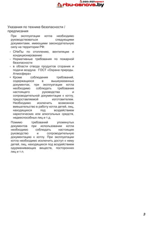 3
Указания по технике безопасности /
предписания
При эксплуатации котла необходимо
руководствоваться следующими
документами, имеющими законодательную
силу на территории РФ:
-	 СНиПы по отоплению, вентиляции и
кондиционированию
-	 Нормативные требования по пожарной
безопасности
-	 в области отвода продуктов сгорания и
подачи воздуха: ГОСТ «Охрана природы.
Атмосфера»
•	 Кроме соблюдения требований,
содержащихся в вышеуказанных
документах, при эксплуатации котла
необходимо соблюдать требования
настоящего руководства и
сопроводительной документации к котлу,
предоставляемой изготовителем.
Необходимо исключить возможное
вмешательство в работу котла детей, лиц,
находящихся под воздействием
наркотических или алкогольных средств,
недееспособных лиц и т.д.
Помимо требований упомянутых
документов при использовании котла
необходимо соблюдать настоящее
руководство и сопроводительную
документацию к котлу. При эксплуатации
котла необходимо исключить доступ к нему
детей, лиц, находящихся под воздействием
одурманивающих веществ, посторонних
лиц и т.п.
 