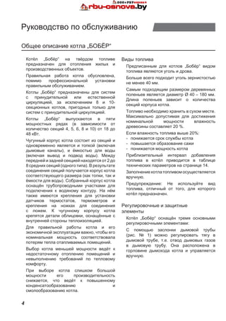 4
Руководство по обслуживанию
Общее описание котла „БОБЁР“
Котёл „Бобёр“ на твёрдом топливе
предназначен для отопления жилых и
производственных объектов.
Правильная работа котла обусловлена,
помимо профессиональной установки
правильным обслуживанием.
Котлы „Бобёр“ предназначены для систем
с принудительной или естественной
циркуляцией, за исключением 8 и 10-
секционных котлов, пригодных только для
систем с принудительной циркуляцией.
Котлы „Бобёр“ выпускаются в пяти
мощностных рядах (в зависимости от
количество секций 4, 5, 6, 8 и 10) от 18 до
48 кВт.
Чугунный корпус котла состоит из секций и
одновременно является и топкой (включая
дымовые каналы), и ёмкостью для воды
(включая вывод и подвод воды). Между
передней и задней секцией находятся от 2 до
8 средних секций (одного типа). В результате
соединения секций получается корпус котла
соответствующего размера (как топки, так и
ёмкости для воды). Собранный корпус котла
оснащён трубопроводными участками для
подключения к водяному контуру. На нём
также имеются крепления для установки
датчиков термостатов, термометров и
крепления на ножках для соединения
с ложем. К чугунному корпусу котла
крепятся детали облицовки, оснащённые с
внутренней стороны теплоизоляцией.
Для правильной работы котла и его
экономичной эксплуатации важно, чтобы его
номинальная мощность соответствовала
потерям тепла отапливаемых помещений.
Выбор котла меньшей мощности ведёт к
недостаточному отоплению помещений и
невыполнению требований по тепловому
комфорту.
При выборе котла слишком большой
мощности его производительность
снижается, что ведёт к повышенному
конденсатообразованию и
смолообразованию котла.
Виды топлива
Предписанным для котлов „Бобёр“ видом
топлива являются уголь и дрова.
Больше всего подходит уголь зернистостью
не менее 40 мм.
Самым подходящим размером деревянных
поленьев является диаметр Ø 40 – 180 мм.
Длина поленьев зависит о количества
секций корпуса котла.
Топливо необходимо хранить в сухом месте.
Максимально допустимая для достижения
номинальной мощности влажность
древесины составляет 20 %.
Если влажность топлива выше 20%:
-	 понижается срок службы котла
-	 повышается образование сажи
-	 понижается мощность котла
Приблизительный интервал добавления
топлива в котёл приводится в таблице
технических параметров на странице 14.
Заполнение котла топливом осуществляется
вручную.
Предупреждение: Не используйте вид
топлива, отличный от того, для которого
котёл предназначен.
Регулировочные и защитные
элементы
Котёл „Бобёр“ оснащён тремя основными
регулировочными элементами:
С помощью заслонки дымовой трубы
(рис. № 1) можно регулировать тягу в
дымовой трубе, т.е. отвод дымовых газов
в дымовую трубу. Она расположена в
горловине дымохода котла и управляется
вручную.
 