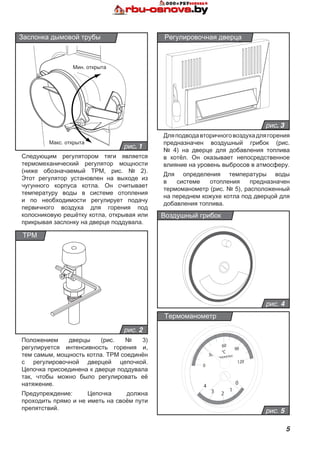 5
рис. 3
Регулировочная дверца
Следующим регулятором тяги является
термомеханический регулятор мощности
(ниже обозначаемый ТРМ, рис. № 2).
Этот регулятор установлен на выходе из
чугунного корпуса котла. Он считывает
температуру воды в системе отопления
и по необходимости регулирует подачу
первичного воздуха для горения под
колосниковую решётку котла, открывая или
прикрывая заслонку на дверце поддувала.
рис. 1
Заслонка дымовой трубы
рис. 2
ТРМ
рис. 4
Воздушный грибок
рис. 5
Термоманометр
Дляподводавторичноговоздухадлягорения
предназначен воздушный грибок (рис.
№ 4) на дверце для добавления топлива
в котёл. Он оказывает непосредственное
влияние на уровень выбросов в атмосферу.
Для определения температуры воды
в системе отопления предназначен
термоманометр (рис. № 5), расположенный
на переднем кожухе котла под дверцой для
добавления топлива.
Положением дверцы (рис. № 3)
регулируется интенсивность горения и,
тем самым, мощность котла. ТРМ соединён
с регулировочной дверцей цепочкой.
Цепочка присоединена к дверце поддувала
так, чтобы можно было регулировать её
натяжение.
Предупреждение: Цепочка должна
проходить прямо и не иметь на своём пути
препятствий.
Макс. открыта
Мин. открыта
 