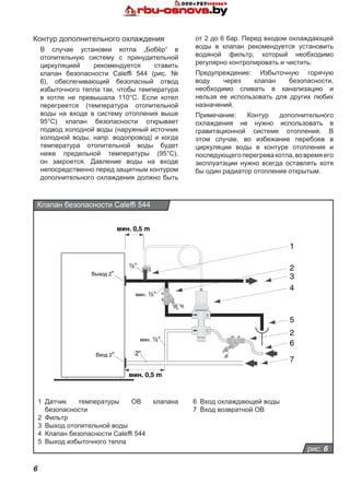 6
S
C
2"
½"
мин. ½"
Выход 2"
Вход 2"
мин. ½"
мин. 0,5 m
мин. 0,5 m
1
2
3
4
5
2
6
7
рис. 6
Клапан безопасности Caleffi 544
1	 Датчик температуры ОВ клапана
безопасности
2	 Фильтр
3	 Выход отопительной воды
4	 Клапан безопасности Caleffi 544
5	 Выход избыточного тепла
Контур дополнительного охлаждения
В случае установки котла „Бобёр“ в
отопительную систему с принудительной
циркуляцией рекомендуется ставить
клапан безопасности Caleffi 544 (рис. №
6), обеспечивающий безопасный отвод
избыточного тепла так, чтобы температура
в котле не превышала 110°C. Если котел
перегреется (температура отопительной
воды на входе в систему отопления выше
95°C) клапан безопасности открывает
подвод холодной воды (наружный источник
холодной воды, напр. водопровод) и когда
температура отопительной воды будет
ниже предельной температуры (95°C),
он закроется. Давление воды на входе
непосредственно перед защитным контуром
дополнительного охлаждения должно быть
от 2 до 6 бар. Перед входом охлаждающей
воды в клапан рекомендуется установить
водяной фильтр, который необходимо
регулярно контролировать и чистить.
Предупреждение: Избыточную горячую
воду через клапан безопасности,
необходимо сливать в канализацию и
нельзя ее использовать для других любих
назначений.
Примечание: Контур дополнительного
охлаждения не нужно использовать в
гравитационной системе отопления. В
этом случае, во избежание перебоев в
циркуляции воды в контуре отопления и
последующегоперегревакотла,вовремяего
эксплуатации нужно всегда оставлять хотя
бы один радиатор отопления открытым.
6	 Вход охлаждающей воды
7	 Вход возвратной ОВ
 