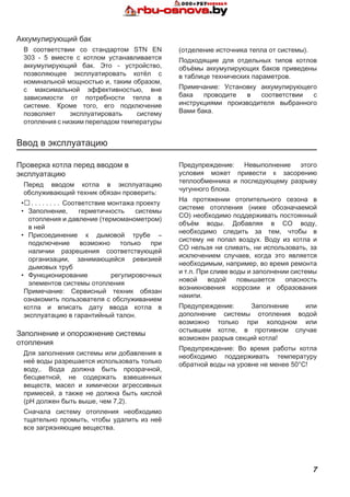 7
Ввод в эксплуатацию
Проверка котла перед вводом в
эксплуатацию
Перед вводом котла в эксплуатацию
обслуживающий техник обязан проверить:
•. . . . . . . . . Соответствие монтажа проекту
•	 Заполнение, герметичность системы
отопления и давление (термоманометром)
в ней
•	 Присоединение к дымовой трубе –
подключение возможно только при
наличии разрешения соответствующей
организации, занимающейся ревизией
дымовых труб
•	 Функционирование регулировочных
элементов системы отопления
Примечание: Сервисный техник обязан
ознакомить пользователя с обслуживанием
котла и вписать дату ввода котла в
эксплуатацию в гарантийный талон.
Заполнение и опорожнение системы
отопления
Для заполнения системы или добавления в
неё воды разрешается использовать только
воду,. Вода должна быть прозрачной,
бесцветной, не содержать взвешенных
веществ, масел и химически агрессивных
примесей, а также не должна быть кислой
(pH должен быть выше, чем 7,2).
Сначала систему отопления необходимо
тщательно промыть, чтобы удалить из неё
все загрязняющие вещества.
Предупреждение: Невыполнение этого
условия может привести к засорению
теплообменника и последующему разрыву
чугунного блока.
На протяжении отопительного сезона в
системе отопления (ниже обозначаемой
СО) необходимо поддерживать постоянный
объём воды. Добавляя в СО воду,
необходимо следить за тем, чтобы в
систему не попал воздух. Воду из котла и
СО нельзя ни сливать, ни использовать, за
исключением случаев, когда это является
необходимым, например, во время ремонта
и т.п. При сливе воды и заполнении системы
новой водой повышается опасность
возникновения коррозии и образования
накипи.
Предупреждение: Заполнение или
дополнение системы отопления водой
возможно только при холодном или
остывшем котле, в противном случае
возможен разрыв секций котла!
Предупреждение: Во время работы котла
необходимо поддерживать температуру
обратной воды на уровне не менее 50°C!
Аккумулирующий бак
В соответствии со стандартом STN EN
303 - 5 вместе с котлом устанавливается
аккумулирующий бак. Это - устройство,
позволяющее эксплуатировать котёл с
номинальной мощностью и, таким образом,
с максимальной эффективностью, вне
зависимости от потребности тепла в
системе. Кроме того, его подключение
позволяет эксплуатировать систему
отопления с низким перепадом температуры
(отделение источника тепла от системы).
Подходящие для отдельных типов котлов
объёмы аккумулирующих баков приведены
в таблице технических параметров.
Примечание: Установку аккумулирующего
бака проводите в соответствии с
инструкциями производителя выбранного
Вами бака.
 
