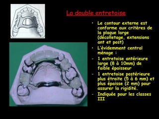 La double entretoise
• Le contour externe est
conforme aux critères de
la plaque large
(décolletage, extensions
ant et post)
• L’évidemment central
ménage :
- 1 entretoise antérieure
large (8 à 10mm) de
faible épaisseur
- 1 entretoise postérieure
plus étroite (5 à 6 mm) et
plus épaisse (2 mm) pour
assurer la rigidité.
- Indiquée pour les classes
III
 