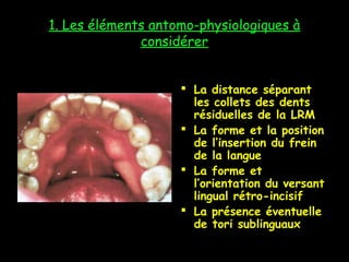 1. Les éléments antomo-physiologiques à
considérer
 La distance séparant
les collets des dents
résiduelles de la LRM
 La forme et la position
de l’insertion du frein
de la langue
 La forme et
l’orientation du versant
lingual rétro-incisif
 La présence éventuelle
de tori sublinguaux
 
