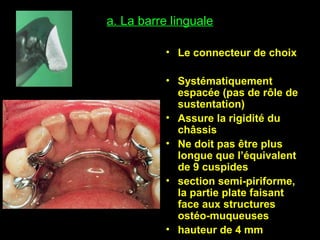 a. La barre linguale
• Le connecteur de choix
• Systématiquement
espacée (pas de rôle de
sustentation)
• Assure la rigidité du
châssis
• Ne doit pas être plus
longue que l’équivalent
de 9 cuspides
• section semi-piriforme,
la partie plate faisant
face aux structures
ostéo-muqueuses
• hauteur de 4 mm
 