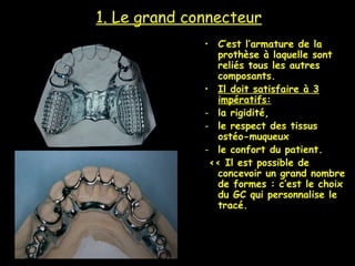 1. Le grand connecteur
• C’est l’armature de la
prothèse à laquelle sont
reliés tous les autres
composants.
• Il doit satisfaire à 3
impératifs:
- la rigidité,
- le respect des tissus
ostéo-muqueux
- le confort du patient.
<< Il est possible de
concevoir un grand nombre
de formes : c’est le choix
du GC qui personnalise le
tracé.
 