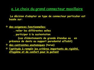 a. Le choix du grand connecteur maxillaire
La décision d’adopter un type de connecteur particulier est
basée sur:
 des exigences fonctionnelles:
. relier les différentes selles
. participer à la sustentation
(cas d’édentements de grande étendue ou en
présence de dents au support parodontal affaibli)
 des contraintes anatomiques (torus)
 l’aptitude à remplir les critères importants de rigidité,
d’hygiène et de confort pour le patient
 