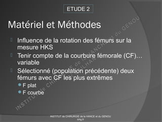 Matériel et Méthodes
 Influence de la rotation des fémurs sur la
mesure HKS
 Tenir compte de la courbure fémorale (CF)…
variable
 Sélectionné (population précédente) deux
fémurs avec CF les plus extrêmes
F plat
F courbe
ETUDE 2
INSTITUT de CHIRURGIE de la HANCE et du GENOU
ichg.fr
 