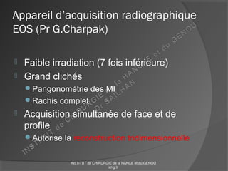 Appareil d’acquisition radiographique
EOS (Pr G.Charpak)
 Faible irradiation (7 fois inférieure)
 Grand clichés
Pangonométrie des MI
Rachis complet
 Acquisition simultanée de face et de
profile
Autorise la reconstruction tridimensionnelle
INSTITUT de CHIRURGIE de la HANCE et du GENOU
ichg.fr
 