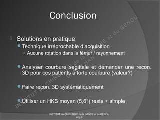 Conclusion
 Solutions en pratique
Technique irréprochable d’acquisition
○ Aucune rotation dans le fémur / rayonnement
Analyser courbure sagittale et demander une recon.
3D pour ces patients à forte courbure (valeur?)
Faire recon. 3D systématiquement
Utiliser un HKS moyen (5,6°) reste + simple
INSTITUT de CHIRURGIE de la HANCE et du GENOU
ichg.fr
 