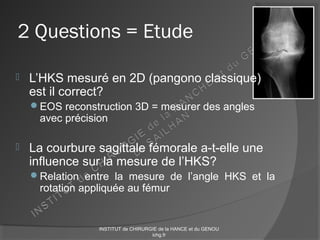 2 Questions = Etude
 L’HKS mesuré en 2D (pangono classique)
est il correct?
EOS reconstruction 3D = mesurer des angles
avec précision
 La courbure sagittale fémorale a-t-elle une
influence sur la mesure de l’HKS?
Relation entre la mesure de l’angle HKS et la
rotation appliquée au fémur
INSTITUT de CHIRURGIE de la HANCE et du GENOU
ichg.fr
 