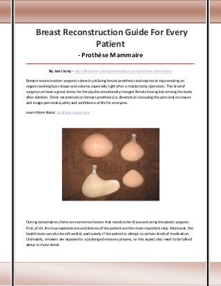 Breast Reconstruction Guide For Every
Patient
- Prothèse Mammaire
_____________________________________________________________________________________

By Jonr Jony - http://drlalanne-chirurgieesthetique.com/prothese-mammaire/
Breasts reconstruction surgery is done by utilizing breast prosthesis and aspires at rejuvenating an
organic seeking bust shape and volume, especially right after a mastectomy operation. This kind of
surgery can have a great stress for the psycho-emotionally charged female having lost among the busts
after ablation. Chest reconstruction (breast prosthesis) is directed at increasing the personal increases
and image personal-quality and confidence of life for everyone.
Learn More About prothèse mammaire

During consultation, there are numerous factors that needs to be discussed using the plastic surgeon.
First, of all, the true expectations and desires of the patient are the most important step. Moreover, the
health state can also be influential, particularly if the patient is allergic to certain kinds of medication.
Ultimately, smokers are exposed to a prolonged recovery process, so this aspect also need to be talked
about in more detail.

 
