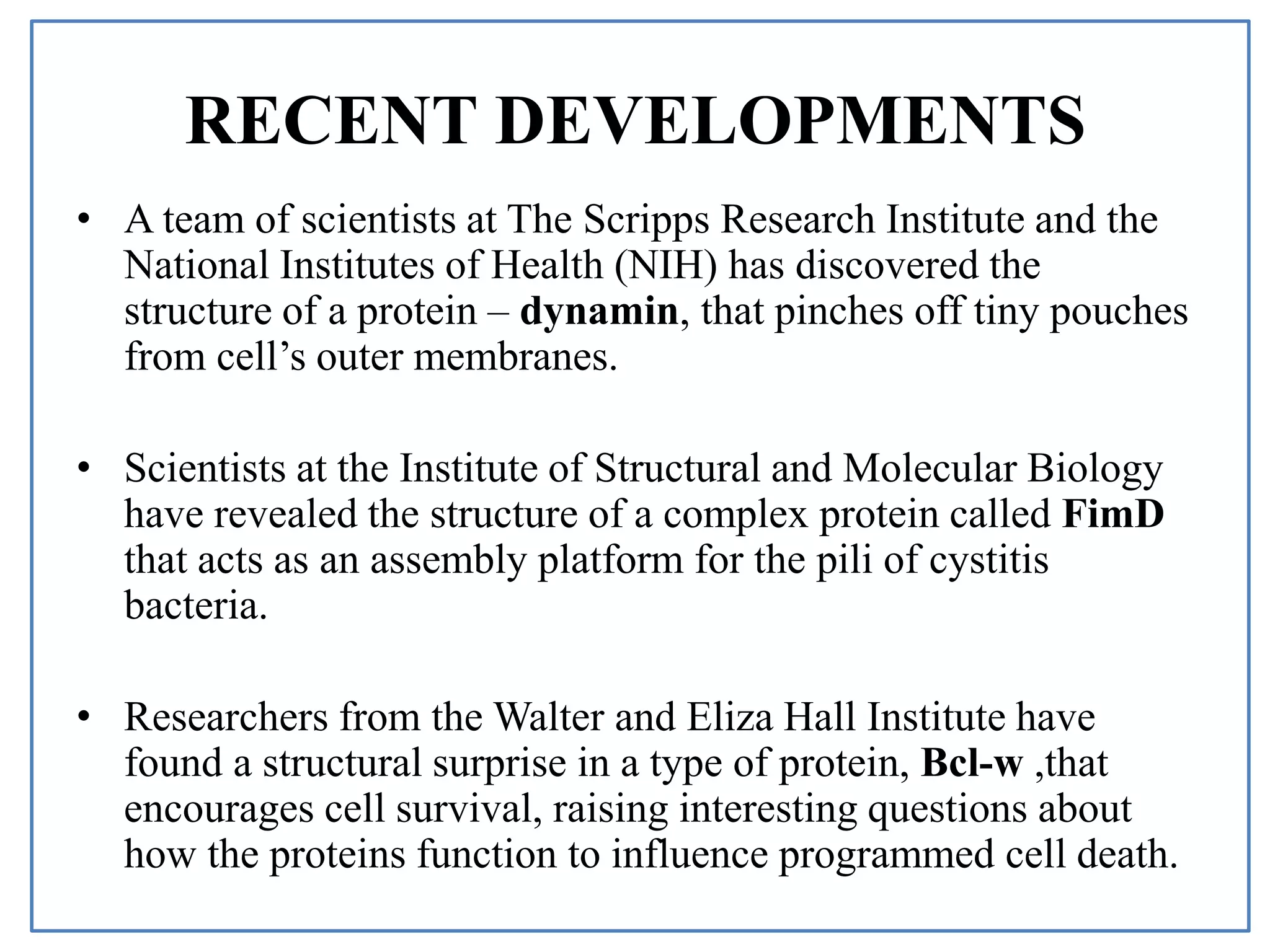 RECENT DEVELOPMENTS
• A team of scientists at The Scripps Research Institute and the
National Institutes of Health (NIH) has discovered the
structure of a protein – dynamin, that pinches off tiny pouches
from cell’s outer membranes.
• Scientists at the Institute of Structural and Molecular Biology
have revealed the structure of a complex protein called FimD
that acts as an assembly platform for the pili of cystitis
bacteria.
• Researchers from the Walter and Eliza Hall Institute have
found a structural surprise in a type of protein, Bcl-w ,that
encourages cell survival, raising interesting questions about
how the proteins function to influence programmed cell death.
 