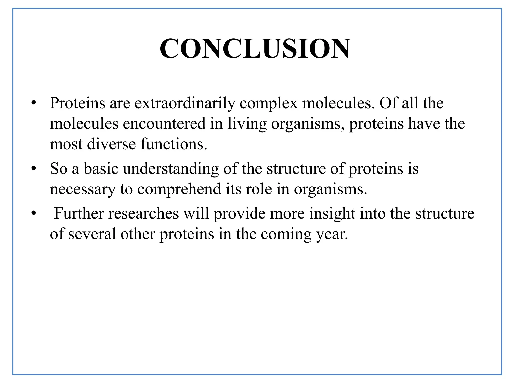 CONCLUSION
• Proteins are extraordinarily complex molecules. Of all the
molecules encountered in living organisms, proteins have the
most diverse functions.
• So a basic understanding of the structure of proteins is
necessary to comprehend its role in organisms.
• Further researches will provide more insight into the structure
of several other proteins in the coming year.
 
