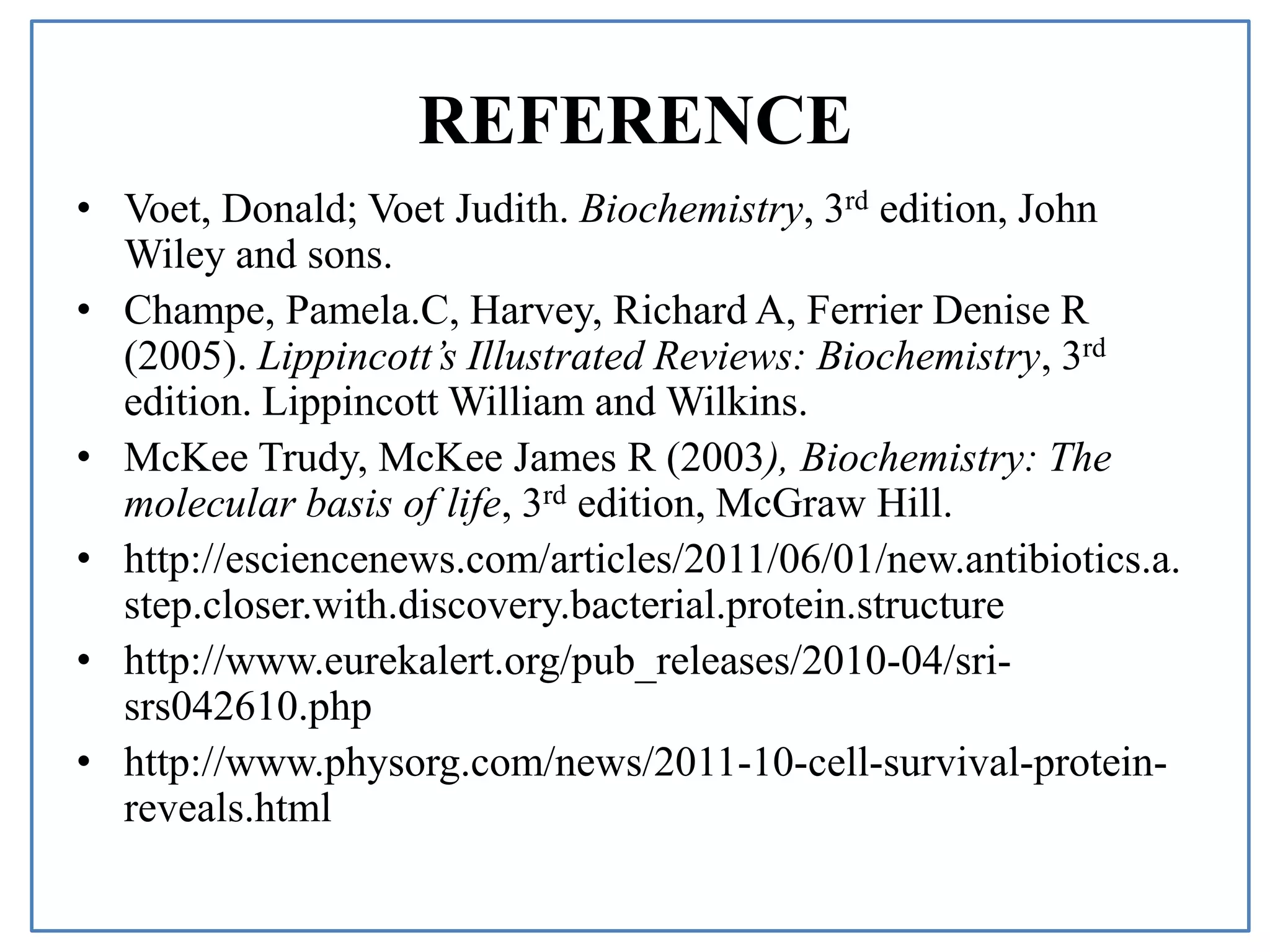 REFERENCE
• Voet, Donald; Voet Judith. Biochemistry, 3rd edition, John
Wiley and sons.
• Champe, Pamela.C, Harvey, Richard A, Ferrier Denise R
(2005). Lippincott’s Illustrated Reviews: Biochemistry, 3rd
edition. Lippincott William and Wilkins.
• McKee Trudy, McKee James R (2003), Biochemistry: The
molecular basis of life, 3rd edition, McGraw Hill.
• http://esciencenews.com/articles/2011/06/01/new.antibiotics.a.
step.closer.with.discovery.bacterial.protein.structure
• http://www.eurekalert.org/pub_releases/2010-04/sri-
srs042610.php
• http://www.physorg.com/news/2011-10-cell-survival-protein-
reveals.html
 