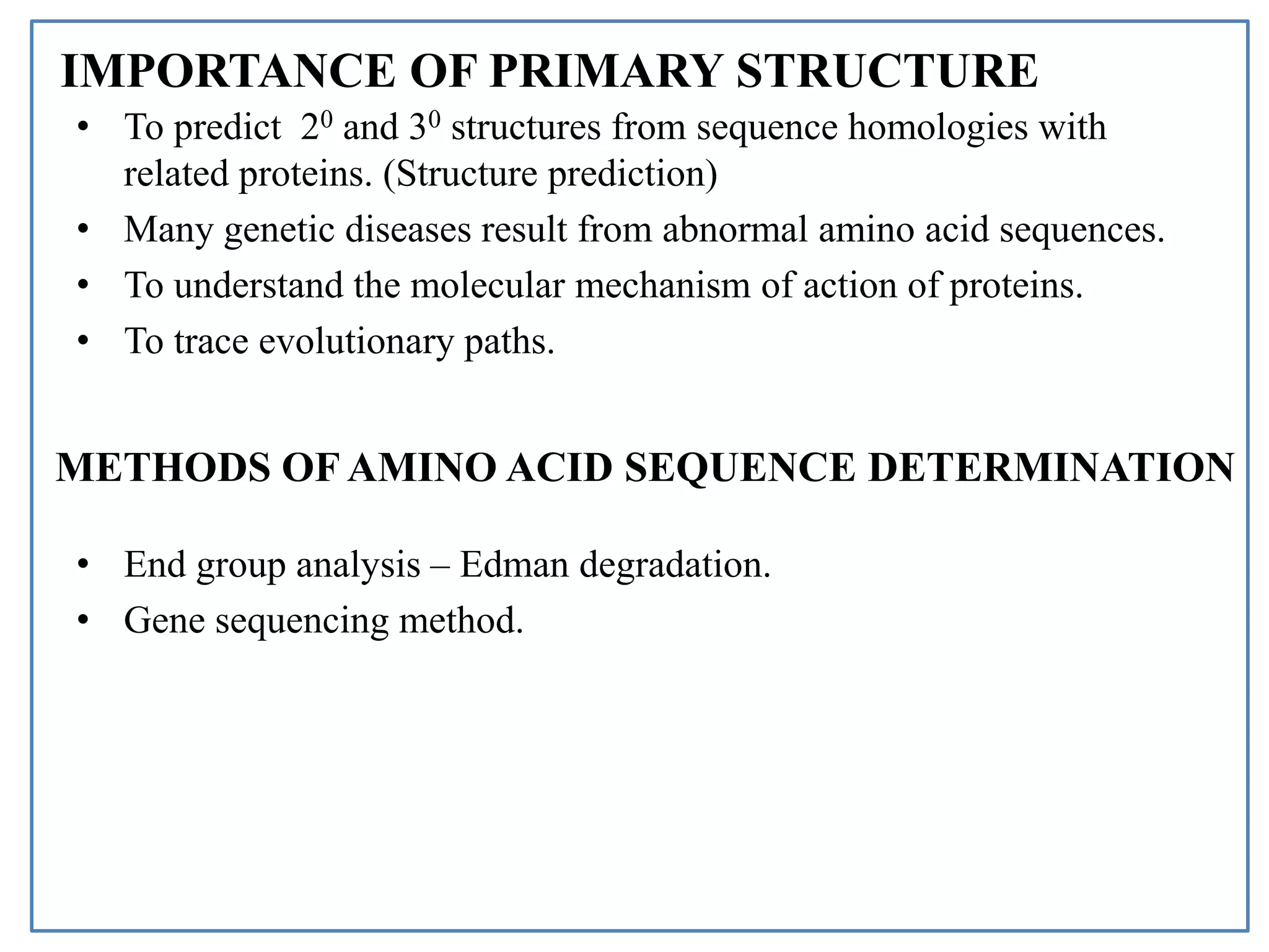 IMPORTANCE OF PRIMARY STRUCTURE
• To predict 20 and 30 structures from sequence homologies with
related proteins. (Structure prediction)
• Many genetic diseases result from abnormal amino acid sequences.
• To understand the molecular mechanism of action of proteins.
• To trace evolutionary paths.
• End group analysis – Edman degradation.
• Gene sequencing method.
METHODS OF AMINO ACID SEQUENCE DETERMINATION
 