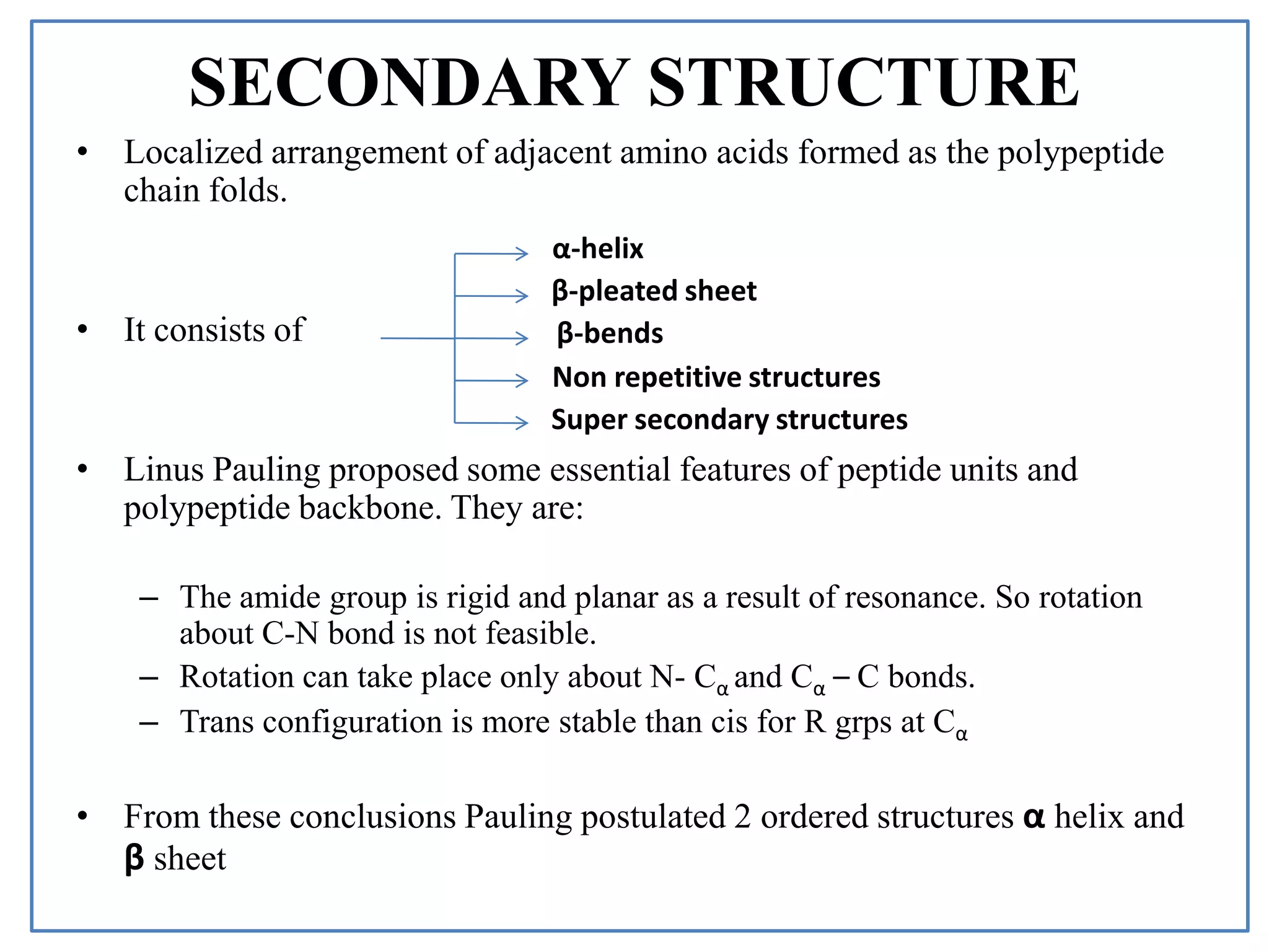 SECONDARY STRUCTURE
• Localized arrangement of adjacent amino acids formed as the polypeptide
chain folds.
• It consists of
• Linus Pauling proposed some essential features of peptide units and
polypeptide backbone. They are:
– The amide group is rigid and planar as a result of resonance. So rotation
about C-N bond is not feasible.
– Rotation can take place only about N- Cα and Cα – C bonds.
– Trans configuration is more stable than cis for R grps at Cα
• From these conclusions Pauling postulated 2 ordered structures α helix and
β sheet
α-helix
β-pleated sheet
β-bends
Non repetitive structures
Super secondary structures
 